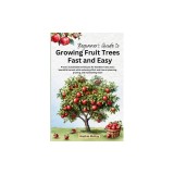 Beginner's Guide to Growing Fruit Trees Fast and Easy: Proven sustainable techniques for healthier trees and a bountiful harvest while reducing effort