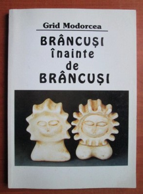 Grid Modorcea - Brancusi inainte de Brancusi (Semne, 2001) Constantin sculptura modernism forma simbol simbolismul arhetip materie forma emotie RARA foto