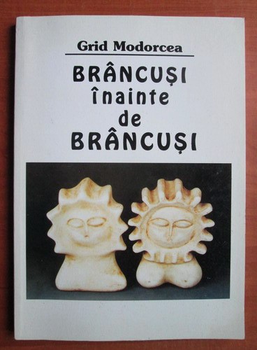 Grid Modorcea - Brancusi inainte de Brancusi (Semne, 2001) Constantin sculptura modernism forma simbol simbolismul arhetip materie forma emotie RARA