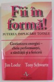 FII IN FORMA , PUTEREA IMPLICARII TOTALE , GESTIONAREA ENERGIEI , CHEIA PERFORMANTEI , A SANATATII SI A FERICIRII de JIM LOEHR , TONY SCHWARTZ , 2011