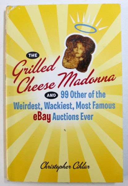 THE GRILLED CHEESE MADONNA AND 99 OTHER OF THE WEIRDEST, WACKIEST, MOST FAMOUS EBAY AUCTIONS EVER by CHRISOPHER CIHLAR , 2006