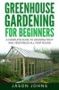 Greenhouse Gardening - A Beginners Guide to Growing Fruit and Vegetables All Yea