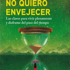 No Quiero Envejecer: Las Claves Para Vivir Plenamente y Disfrutar del Paso del Tiempo