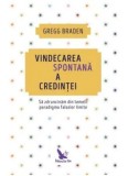 Vindecarea spontana a credintei. Sa zdruncinam din temelii paradigma falselor limite/Gregg Braden
