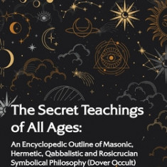Secret Teachings of All Ages: An Encyclopedic Outline of Masonic, Hermetic, Qabbalistic and Rosicrucian Symbolical Philosophy: An Encyclopedic Outli