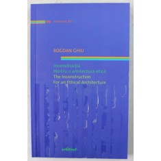 INCONSTRUCTIA , PENTRU O ARHITECTURA ETICA / THE INCONSTRUCTION , FOR AN ETHICAL ARCHITECTURE de BOGDAN GHIU , 2011 *EDITIE BILINGVA
