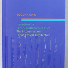INCONSTRUCTIA , PENTRU O ARHITECTURA ETICA / THE INCONSTRUCTION , FOR AN ETHICAL ARCHITECTURE de BOGDAN GHIU , 2011 *EDITIE BILINGVA