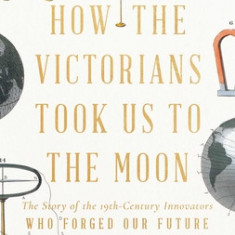 How the Victorians Took Us to the Moon: The Story of the 19th-Century Innovators Who Forged Our Future