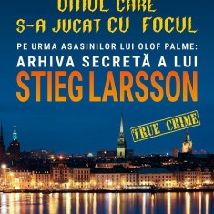 Omul care s-a jucat cu focul. Pe urmele asasinilor lui Olof Palme: Arhiva secretă a lui STIEG LARSSON