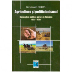 Constantin Dropu - Agricultura si politicianismul - Un secol de politica agrara in Romania 1907-2007 - 125281
