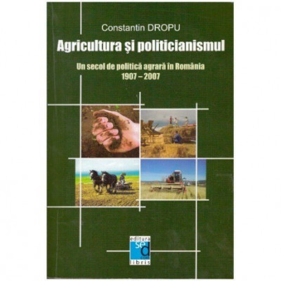 Constantin Dropu - Agricultura si politicianismul - Un secol de politica agrara in Romania 1907-2007 - 125281 foto