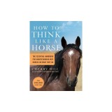 How to Think Like a Horse: Essential Insights for Understanding Equine Behavior and Building an Effective Partnership with Your Horse
