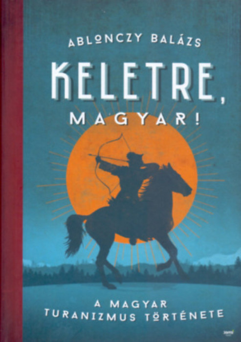 Keletre, magyar! - A magyar turanizmus t&ouml;rt&eacute;nete - Ablonczy Bal&aacute;zs