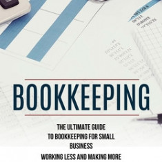 Bookkeeping: The Ultimate Guide to Bookkeeping for Small Business (Working Less and Making More in the Bookkeeping Industry)