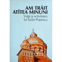 Am trait atatea minuni. Viata si activitatea lui Tudor Popescu