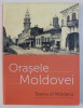 ORASELE MOLDOVEI / TOWNS OF MOLDAVIA , EDITIE BILINGVA ROMANA - ENGLEZA , coordonatori ALEXANDRA MARASOIU si OANA ILIE , 2014