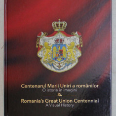 CENTENARUL MARII UNIRI A ROMANILOR , O ISTORIE IN IMAGINI / ROMANIA ' S GREAT UNION CENTENNIAL , A VISUAL HISTORY , 2019