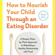 How to Nourish Your Child Through an Eating Disorder: A Simple, Plate-By-Plate Approach to Rebuilding a Healthy Relationship with Food