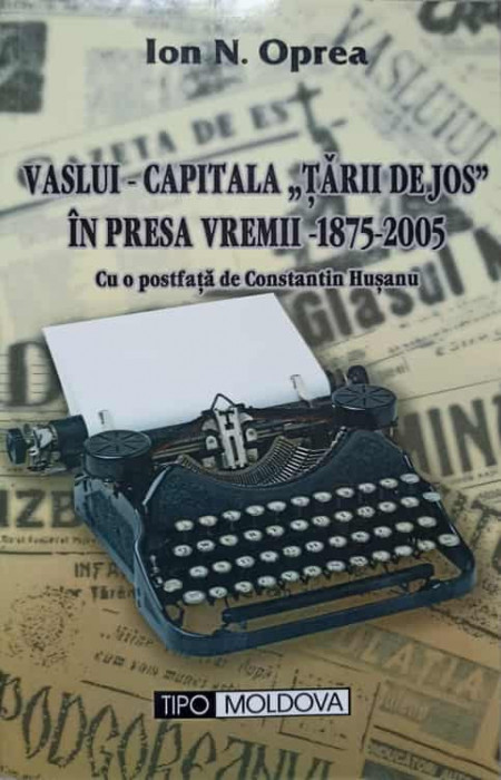 VASLUI - CAPITALA TARII DE JOS IN PRESA VREMII 1875-2005-ION N. OPREA