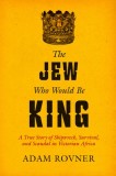 The Jew Who Would Be King: A True Story of Shipwreck, Survival, and Scandal in Victorian Africa