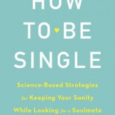 How to Be Single: Science-Based Strategies for Keeping Your Sanity While Looking for a Soulmate