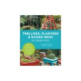 Trellises, Planters &amp;amp; Raised Beds for Beginners: 30+ Easy, Unique, and Useful Projects You Can Make with Common Tools and Materials