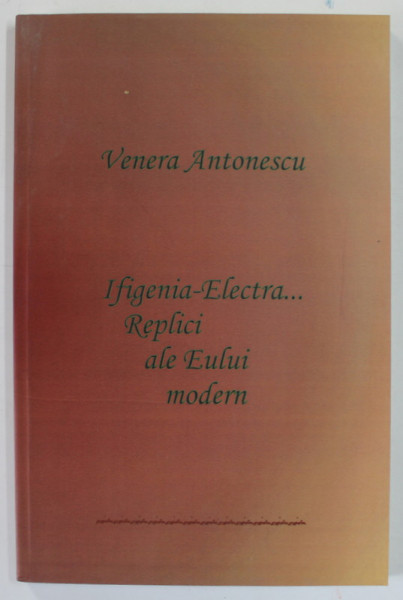 IFIGENIA - ELECTRA ...REPLICI ALE EULUI MODERN de VENERA ANTONESCU , 2009 , DEDICATIE *