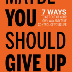 Maybe You Should Give Up: 7 Ways to Get Out of Your Own Way and Take Control of Your Life