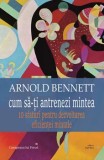 Cum sa-ti antrenezi mintea. 10 sfaturi pentru dezvoltarea eficientei mintale/Arnold Bennett