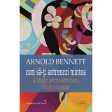 Cum sa-ti antrenezi mintea. 10 sfaturi pentru dezvoltarea eficientei mintale/Arnold Bennett