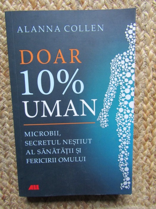 Alanna Collen - Doar 10% uman. Microbii, secretul nestiut al sanatatii si fericirii omului