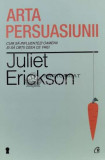 Arta persuasiunii. Cum sa influentezi oamenii si sa obtii ceea ce vrei - Juliet Erickson - 2009