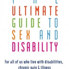 The Ultimate Guide to Sex and Disability: For All of Us Who Live with Disabilities, Chronic Pain, and Illness