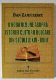 O NOUA VIZIUNE ASUPRA ISTORIEI CULTURII BULGARE DIN SECOLELE XIV - XVIII de DAN ZAMFIRESCU , 2013 , DEDICATIE *