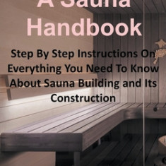 How to Build a Sauna Handbook: Step By Step Instructions On Everything You Need To Know About Sauna Building and Its Construction