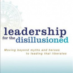 Leadership for the Disillusioned: Moving Beyond Myths and Heroes to Leading That Liberates