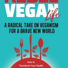 Rebel Vegan Life: A Radical Take on Veganism For A Brave New World: How to Transform Your Health & Protect the Environment With a Cruelt