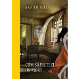 Cum sa pictezi un mort/Sarah Hall