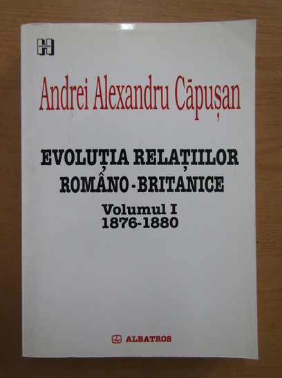 Andrei Alexandru Capusan - Evolutia relatiilor romano-britanice 1876-1880 vol. 1