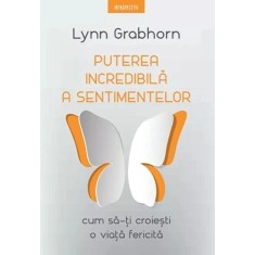 Puterea incredibila a sentimentelor. Cum sa-ti croiesti o viata fericita - Lynn Grabhorn