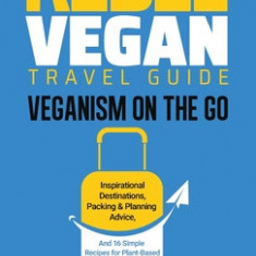Rebel Vegan Travel Guide: Veganism On The Go: Inspirational Destinations, Packing & Planning Advice, and 16 Simple Recipes for Plant-Based Holid