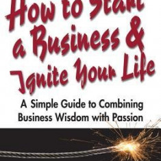 How to Start a Business and Ignite Your Life: A Simple Guide to Combining Business Wisdom with Passion