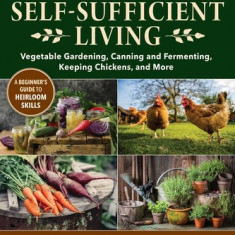 The Essential Guide to Self-Sufficient Living: Vegetable Gardening, Canning and Fermenting, Keeping Chickens, and More