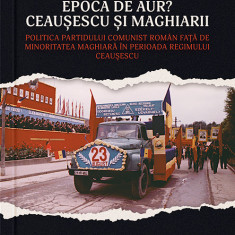 Epoca de aur? Ceausescu si maghiarii. Politica Partidului Comunist Roman fata de minoritatea maghiara in perioada regimului Ceausescu