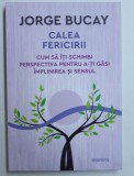 CALEA FERICIRII - CUM SA ITI SCHIMBI PERSPECTIVA PENTRU A - TI GASI IMPLINIREA SI SENSUL de JORGE BUCAY , 2018