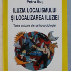 ILUZIA LOCALISMULUI SI LOCALIZAREA ILUZIEI - TEME ACTUALE ALE PSIHOSOCIOLOGIEI de PETRU ILUT , 2000