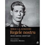 Mihai I al Romaniei. Regele nostru. Martori, experiente, amintiri regale - coordonator Alexandru Muraru