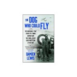 The Dog Who Could Fly: The Incredible True Story of a WWII Airman and the Four-Legged Hero Who Flew at His Side