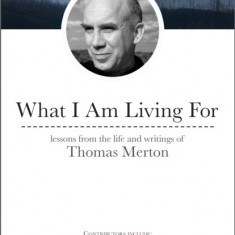 What I Am Living for: Lessons from the Life and Writings of Thomas Merton