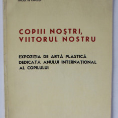 COPIII NOSTRI , VIITORUL NOSTRU , EXPOZITIE DE ARTA PLASTICA , CATALOG , 1979
